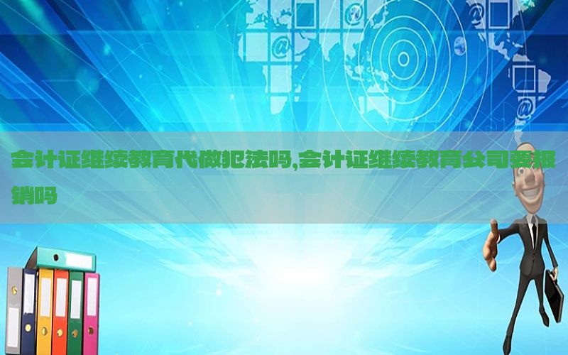 会计证继续教育代做犯法吗，会计证继续教育公司要报销吗