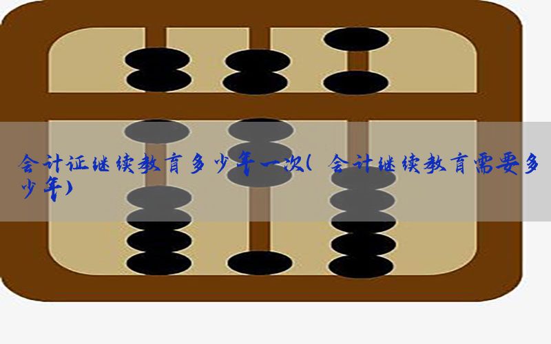 会计证继续教育多少年一次（会计继续教育需要多少年）