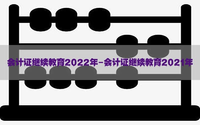 会计证继续教育2022年-会计证继续教育2021年