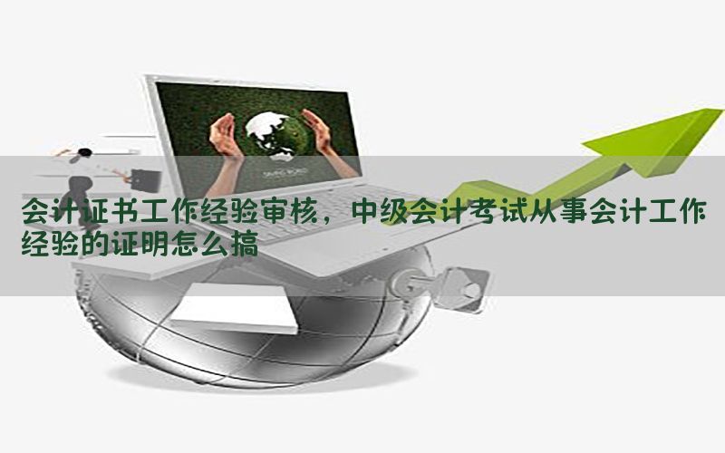 会计证书工作经验审核，中级会计考试从事会计工作经验的证明怎么搞