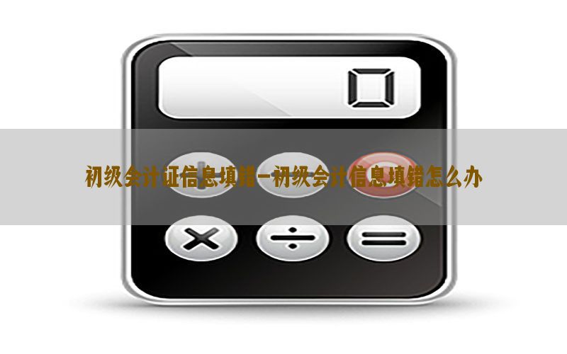 初级会计证信息填错-初级会计信息填错怎么办