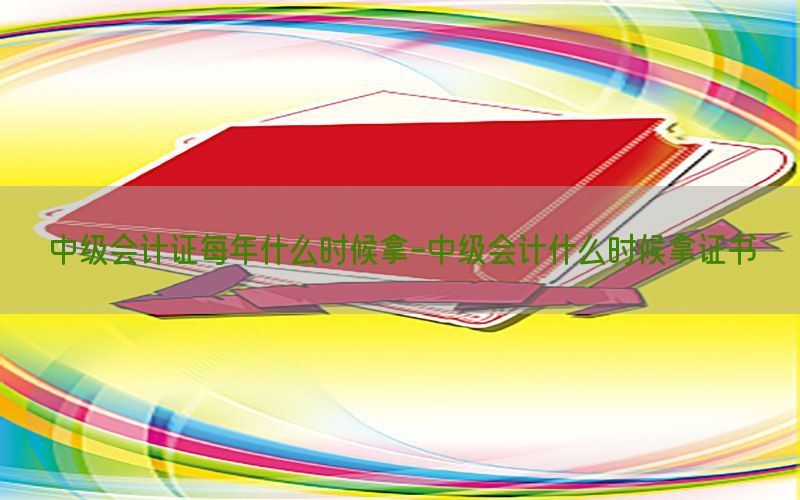 中级会计证每年什么时候拿-中级会计什么时候拿证书