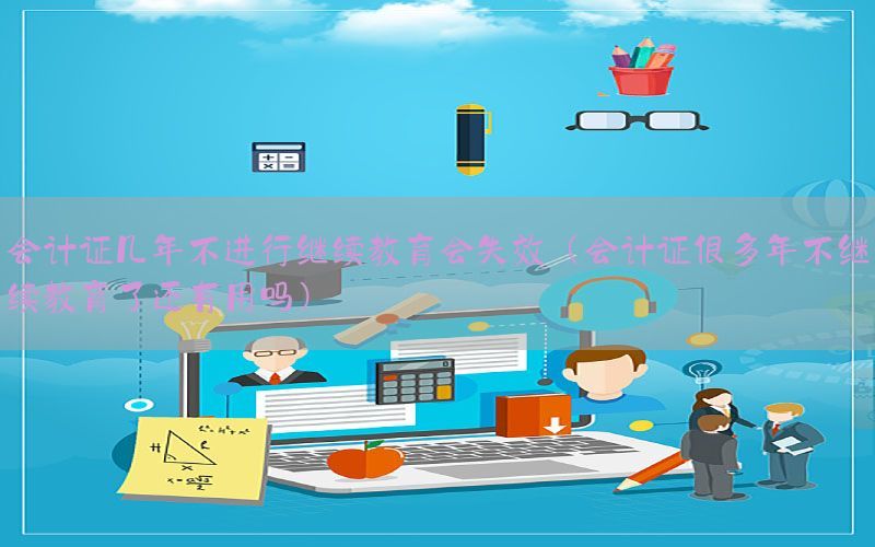 会计证几年不进行继续教育会失效（会计证很多年不继续教育了还有用吗）