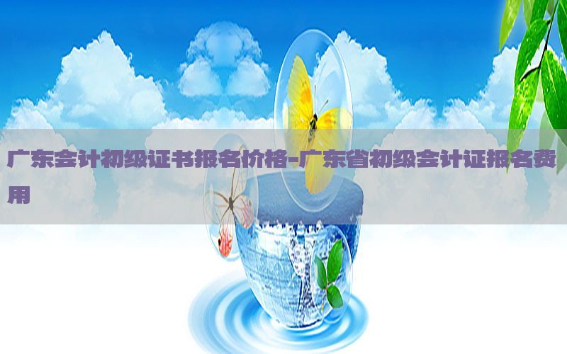 广东会计初级证书报名价格-广东省初级会计证报名费用