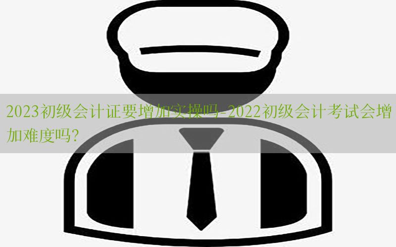 2023初级会计证要增加实操吗-2022初级会计考试会增加难度吗?