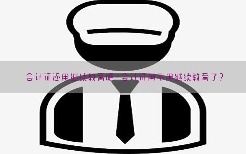 会计证还用继续教育吧-会计证用不用继续教育了?