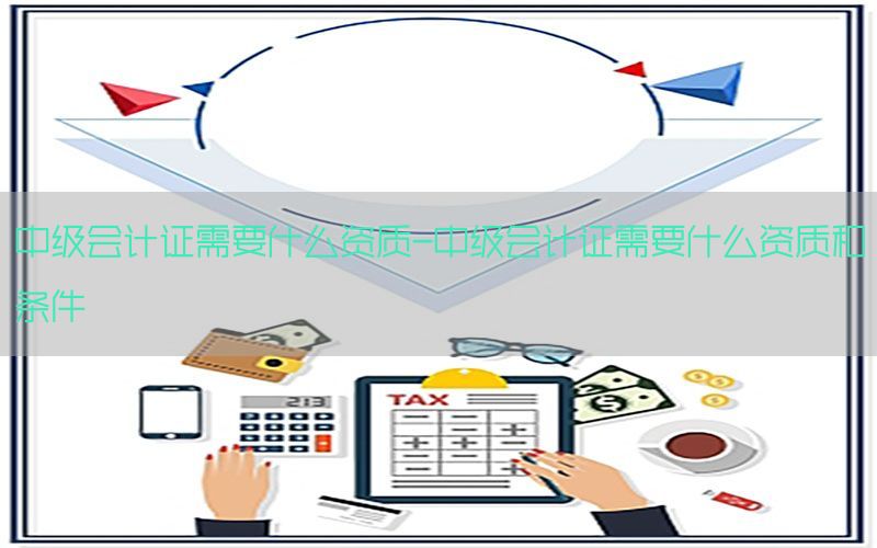 中级会计证需要什么资质-中级会计证需要什么资质和条件