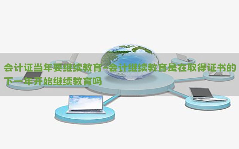 会计证当年要继续教育-会计继续教育是在取得证书的下一年开始继续教育吗