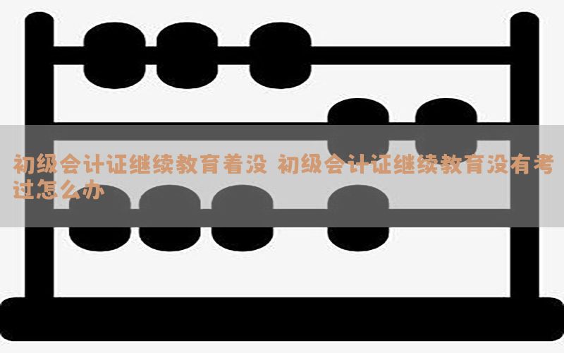 初级会计证继续教育着没（初级会计证继续教育没有考过怎么办）