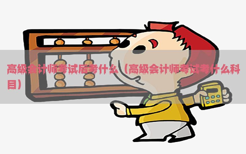高级会计师考试后考什么（高级会计师考试考什么科目）