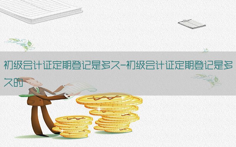 初级会计证定期登记是多久-初级会计证定期登记是多久的