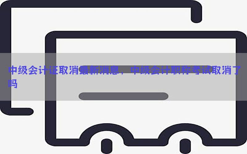 中级会计证取消最新消息，中级会计职称考试取消了吗