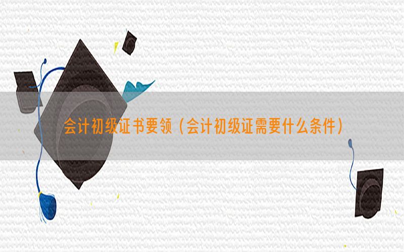 会计初级证书要领（会计初级证需要什么条件）