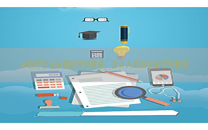 未取得会计证福建继续教育，会计人员没参加继续教育