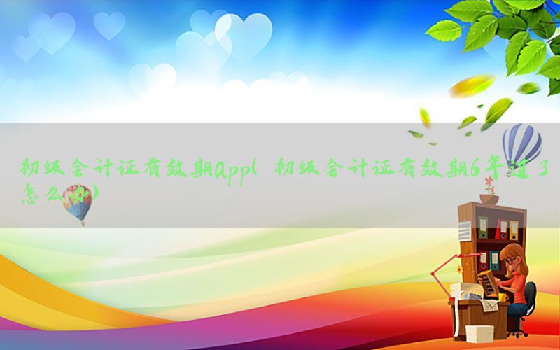 初级会计证有效期app（初级会计证有效期6年过了怎么办）