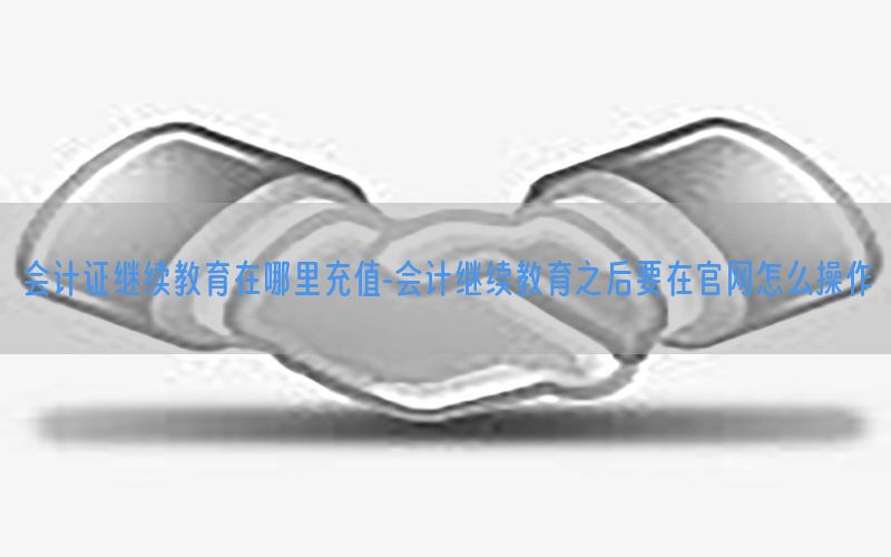 会计证继续教育在哪里充值-会计继续教育之后要在官网怎么操作
