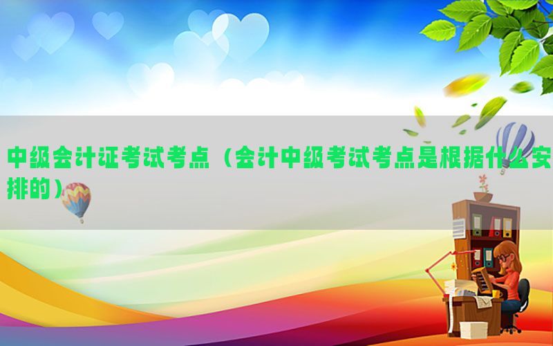 中级会计证考试考点（会计中级考试考点是根据什么安排的）