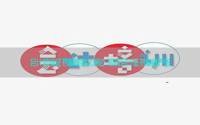 会计初级证书审核多久通过-初级会计证书审核严吗