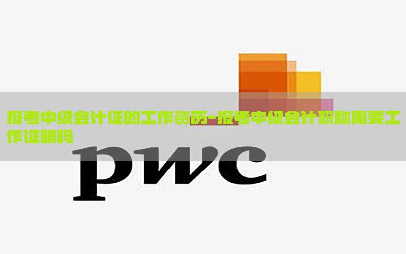 报考中级会计证的工作资历-报考中级会计职称需要工作证明吗