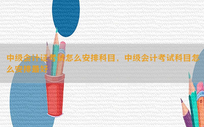 中级会计证考试怎么安排科目，中级会计考试科目怎么安排最好