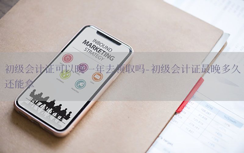 初级会计证可以晚一年去领取吗-初级会计证最晚多久还能拿