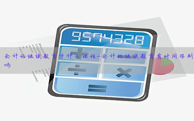 会计证继续教育学什么课程-会计证继续教育有时间限制吗