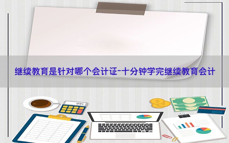 继续教育是针对哪个会计证-十分钟学完继续教育会计