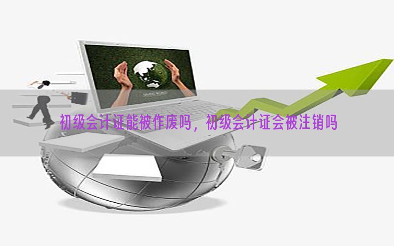 初级会计证能被作废吗，初级会计证会被注销吗