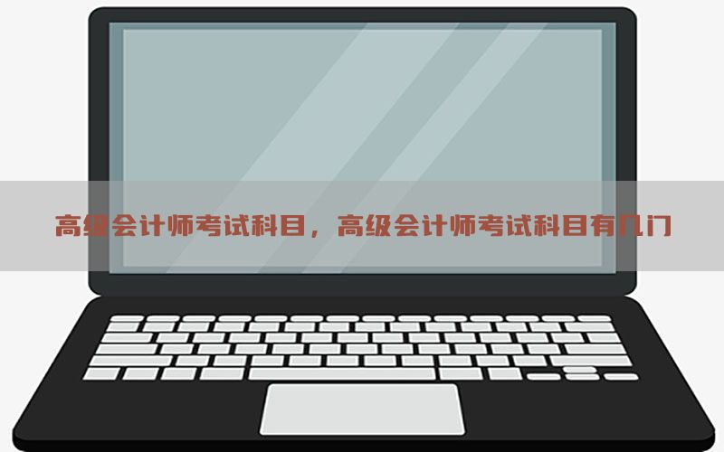 高级会计师考试科目，高级会计师考试科目有几门