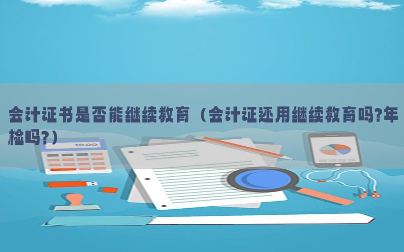 会计证书是否能继续教育（会计证还用继续教育吗?年检吗?）