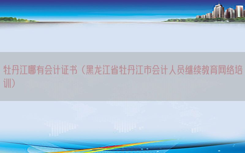 牡丹江哪有会计证书（黑龙江省牡丹江市会计人员继续教育网络培训）