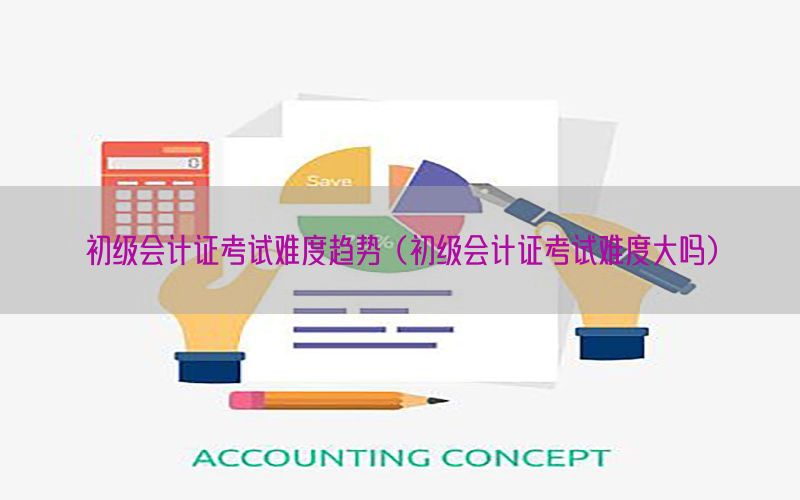 初级会计证考试难度趋势（初级会计证考试难度大吗）