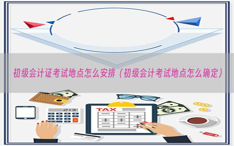 初级会计证考试地点怎么安排（初级会计考试地点怎么确定）