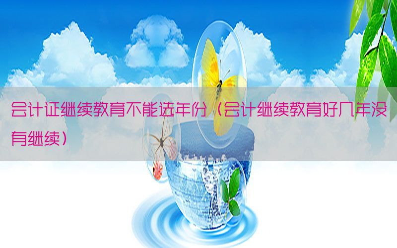 会计证继续教育不能选年份（会计继续教育好几年没有继续）