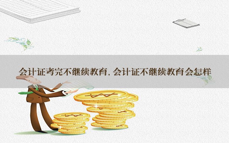 会计证考完不继续教育，会计证不继续教育会怎样