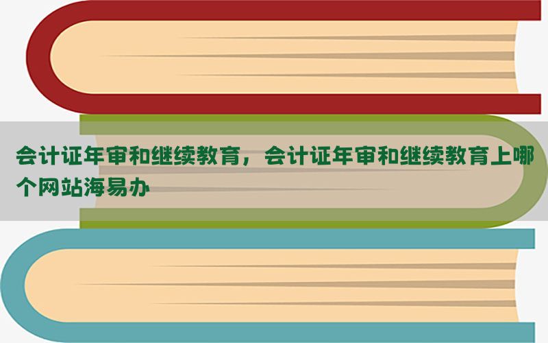 会计证年审和继续教育，会计证年审和继续教育上哪个网站海易办