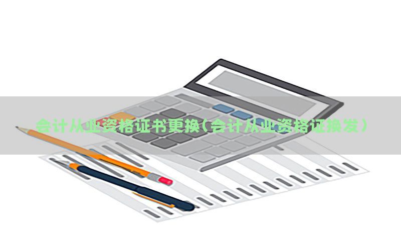 会计从业资格证书更换（会计从业资格证换发）