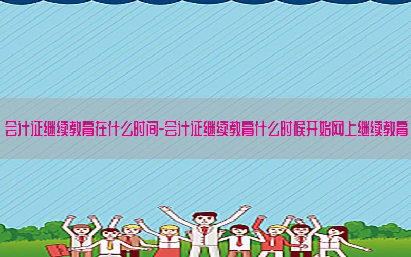 会计证继续教育在什么时间-会计证继续教育什么时候开始网上继续教育