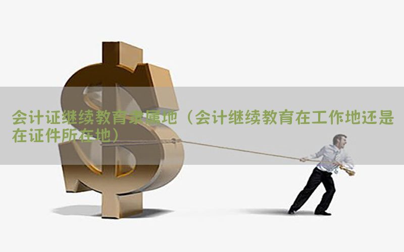 会计证继续教育隶属地（会计继续教育在工作地还是在证件所在地）