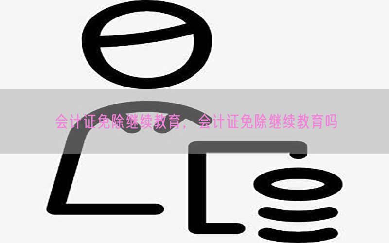 会计证免除继续教育，会计证免除继续教育吗