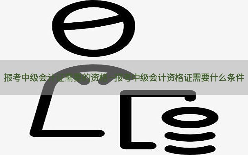 报考中级会计证需要的资格-报考中级会计资格证需要什么条件