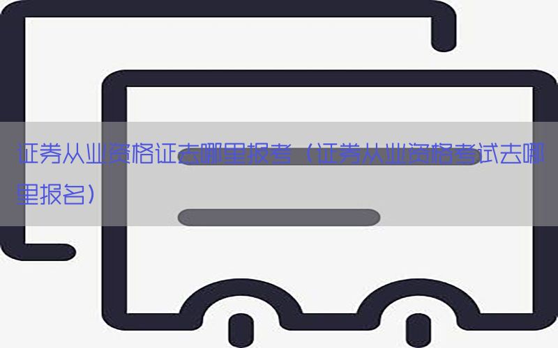 证券从业资格证去哪里报考（证券从业资格考试去哪里报名）