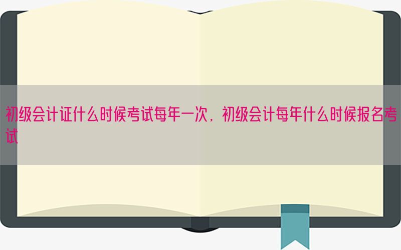 初级会计证什么时候考试每年一次，初级会计每年什么时候报名考试