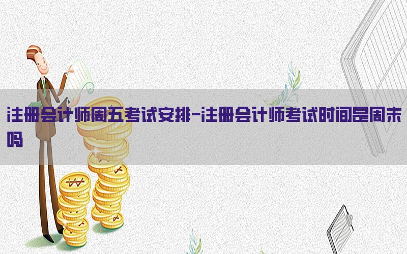 注册会计师周五考试安排-注册会计师考试时间是周末吗