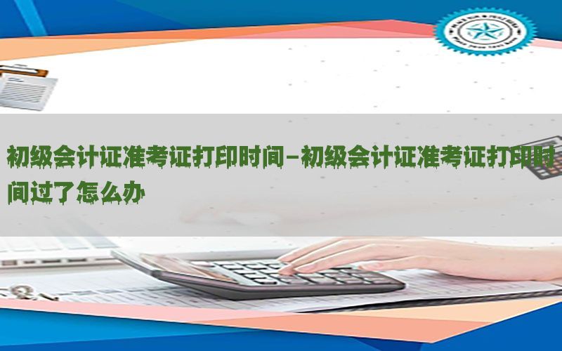 初级会计证准考证打印时间-初级会计证准考证打印时间过了怎么办