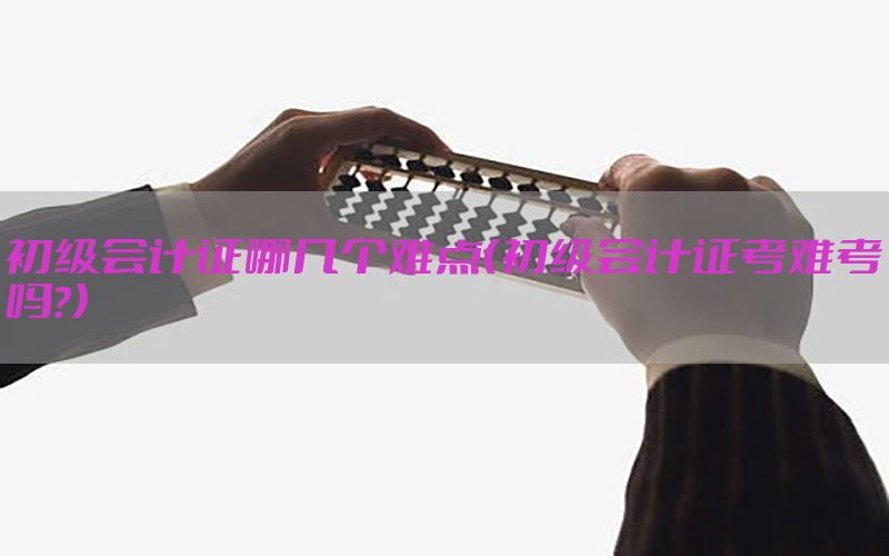 初级会计证哪几个难点（初级会计证考难考吗?）