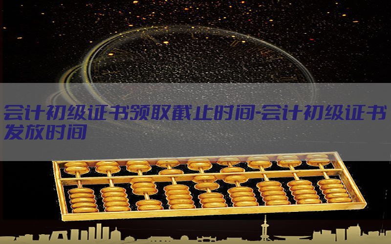 会计初级证书领取截止时间-会计初级证书发放时间