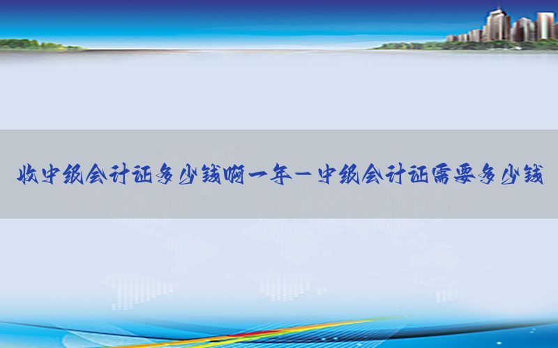 收中级会计证多少钱啊一年-中级会计证需要多少钱