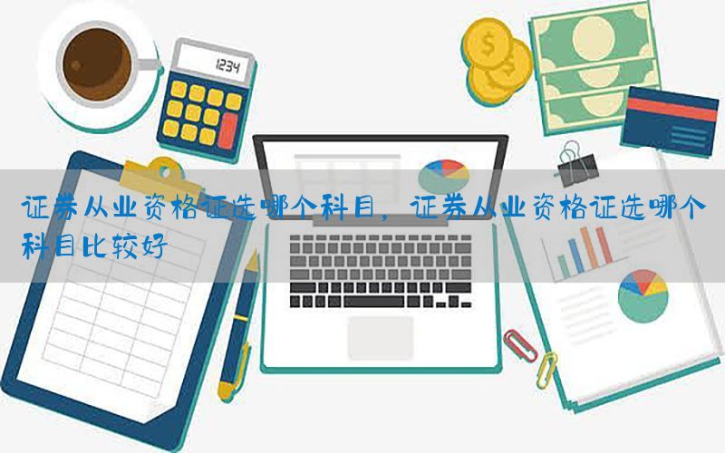 证券从业资格证选哪个科目，证券从业资格证选哪个科目比较好