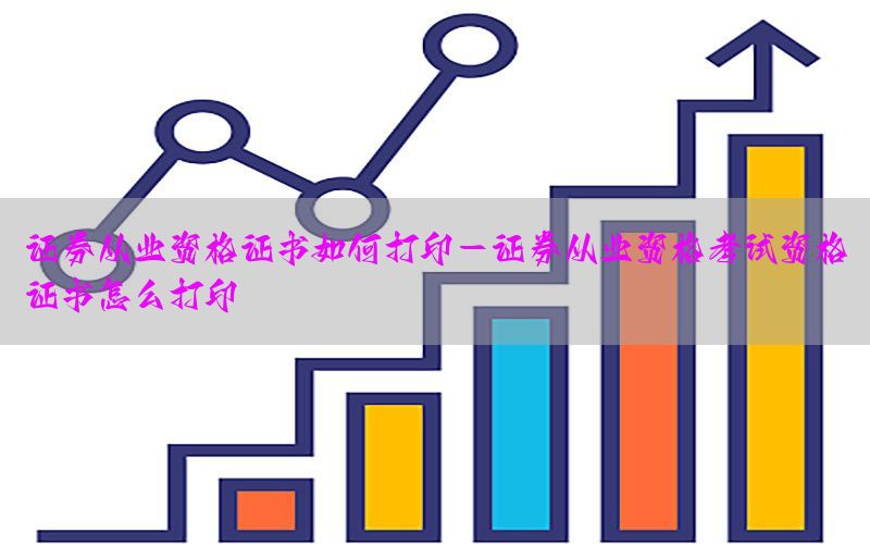 证券从业资格证书如何打印-证券从业资格考试资格证书怎么打印